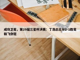 成功卫冕，第29届三星杯决赛：丁浩总比分2-1胜党毅飞夺冠