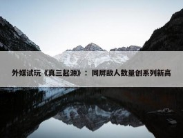 外媒试玩《真三起源》：同屏敌人数量创系列新高