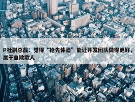 P社副总裁：觉得“抢先体验”能让开发团队做得更好，属于自欺欺人