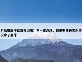 科斯塔库塔谈奇克倒地：不一定点球，但隔壁多特类似情况拿了点球