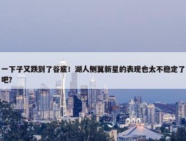 一下子又跌到了谷底！湖人侧翼新星的表现也太不稳定了吧？