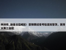 林诗栋_蒯曼迅猛崛起！亚锦赛经受考验混双登顶，赢得大赛三连冠