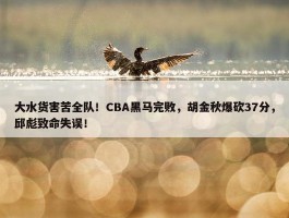 大水货害苦全队！CBA黑马完败，胡金秋爆砍37分，邱彪致命失误！