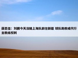 薛思佳：刘鹏今天没随上海队前往新疆 球队助教或代行主教练权利