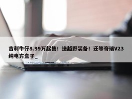 吉利牛仔8.99万起售！送越野装备！还等奇瑞V23纯电方盒子_