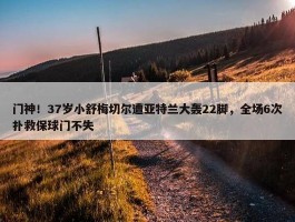 门神！37岁小舒梅切尔遭亚特兰大轰22脚，全场6次扑救保球门不失