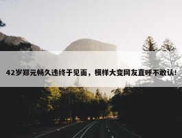 42岁郑元畅久违终于见面，模样大变网友直呼不敢认！