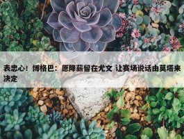 表忠心！博格巴：愿降薪留在尤文 让赛场说话由莫塔来决定