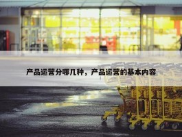 产品运营分哪几种，产品运营的基本内容