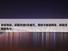 亚冠激战，武磊终结6年魔咒，奥斯卡独造两球，颜骏凌两度失守