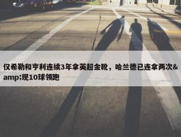 仅希勒和亨利连续3年拿英超金靴，哈兰德已连拿两次&现10球领跑