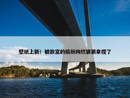 壁纸上新！被故宫的缤纷绚烂狠狠拿捏了