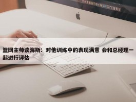 篮网主帅谈海斯：对他训练中的表现满意 会和总经理一起进行评估