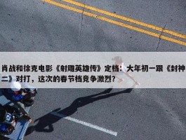 肖战和徐克电影《射雕英雄传》定档：大年初一跟《封神二》对打，这次的春节档竞争激烈？