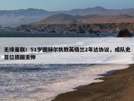 无缘曼联！51岁图赫尔执教英格兰2年达协议，成队史首位德国主帅