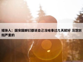 媒体人：国安国脚们都说自己没啥事过几天就好 没想到挺严重的