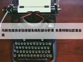 马斯克提拔亲信接替朱晓彤部分职责 负责特斯拉欧美业务