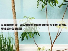 沃克被裁后续：湖人掘金尼克斯集体呼吁签下他 若没队要或前往发展联盟