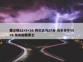 莫兰特22+5+10 阿尔达马27分 马尔卡宁35+9 灰熊险胜爵士