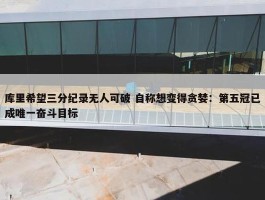 库里希望三分纪录无人可破 自称想变得贪婪：第五冠已成唯一奋斗目标