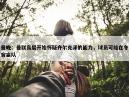 曼晚：曼联高层开始怀疑齐尔克泽的能力，球员可能在冬窗离队