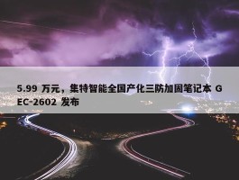 5.99 万元，集特智能全国产化三防加固笔记本 GEC-2602 发布