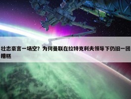 壮志豪言一场空？为何曼联在拉特克利夫领导下仍旧一团糟糕