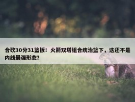 合砍30分31篮板！火箭双塔组合统治篮下，这还不是内线最强形态？