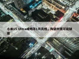 小米15 Ultra或明年1月亮相，陶瓷材质可能缺席