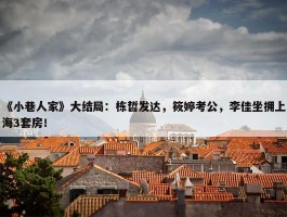 《小巷人家》大结局：栋哲发达，筱婷考公，李佳坐拥上海3套房！