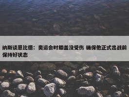 纳斯谈恩比德：奥运会时膝盖没受伤 确保他正式出战前保持好状态