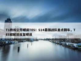 T1教练公开嘲讽TES！S14最强战队差点翻车，TES被解说反复嘲讽