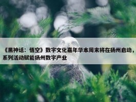 《黑神话：悟空》数字文化嘉年华本周末将在扬州启动，系列活动赋能扬州数字产业