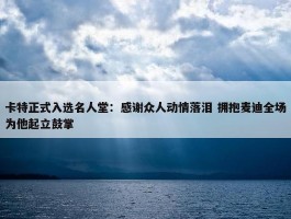 卡特正式入选名人堂：感谢众人动情落泪 拥抱麦迪全场为他起立鼓掌