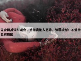 先含糊其词引误会，后指责他人恶毒，涂磊被怼：不受待见有原因