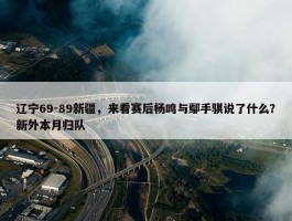 辽宁69-89新疆，来看赛后杨鸣与鄢手骐说了什么？新外本月归队