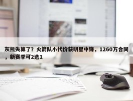 灰熊失算了？火箭队小代价获明星中锋，1260万合同，新赛季可2选1