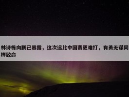 林诗栋向鹏已暴露，这次远比中国赛更难打，有勇无谋同样致命