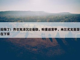 后悔了！齐尔克泽沉沦曼联，盼重返意甲，米兰尤文是潜在下家