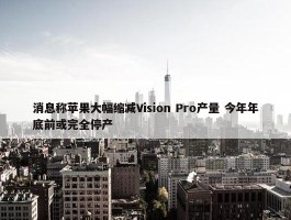 消息称苹果大幅缩减Vision Pro产量 今年年底前或完全停产