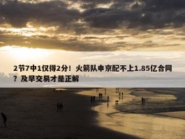 2节7中1仅得2分！火箭队申京配不上1.85亿合同？及早交易才是正解