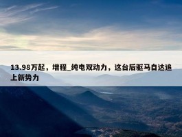 13.98万起，增程_纯电双动力，这台后驱马自达追上新势力