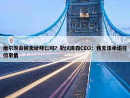 维尔茨会被卖给拜仁吗？勒沃库森CEO：我无法承诺任何事情