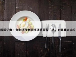 跟队记者：鲁利将作为阿根廷队首发门将，对阵委内瑞拉