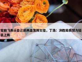 党毅飞表示自己前两盘发挥欠佳，丁浩：决胜局我努力轻装上阵