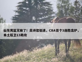 山东男篮又输了！高诗岩低迷，CBA首个3连胜出炉，本土后卫13助攻