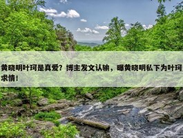 黄晓明叶珂是真爱？博主发文认输，曝黄晓明私下为叶珂求情！