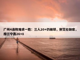 广州4连败难求一胜：三人20+仍输球，郭艾伦缺席，廖三宁轰26+8