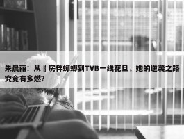 朱晨丽：从劏房伴蟑螂到TVB一线花旦，她的逆袭之路究竟有多燃？