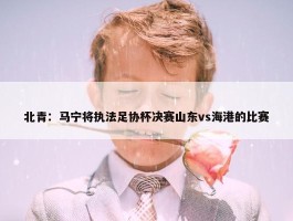 北青：马宁将执法足协杯决赛山东vs海港的比赛